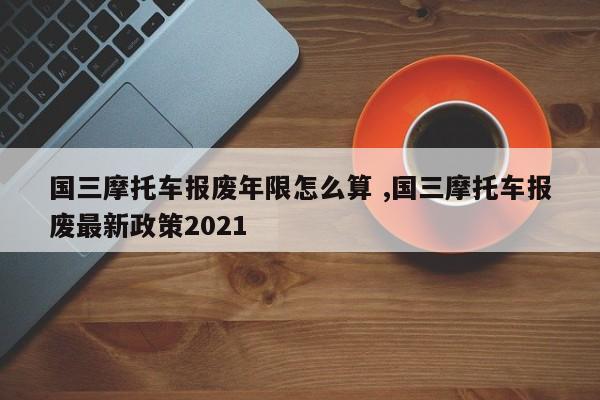 国三摩托车报废年限怎么算 ,国三摩托车报废最新政策2021