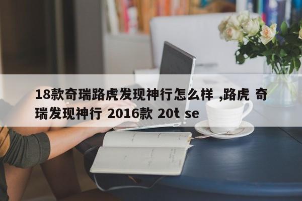 18款奇瑞路虎发现神行怎么样 ,路虎 奇瑞发现神行 2016款 20t se