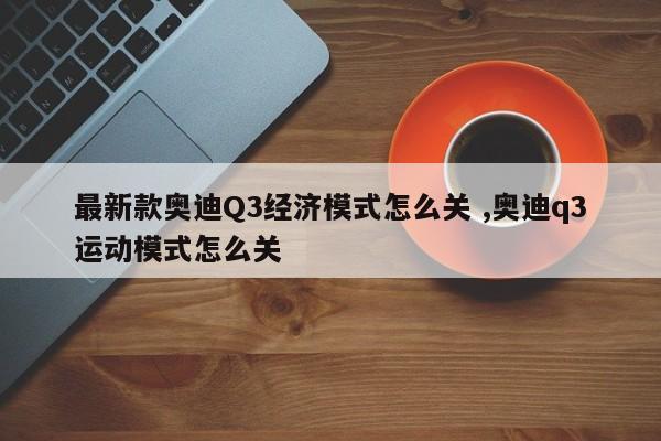 最新款奥迪Q3经济模式怎么关 ,奥迪q3运动模式怎么关