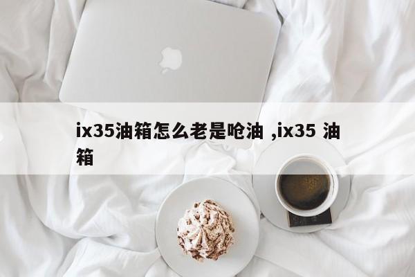 ix35油箱怎么老是呛油 ,ix35 油箱