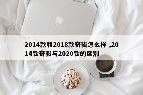 2014款和2018款奇骏怎么样 ,2014款奇骏与2020款的区别