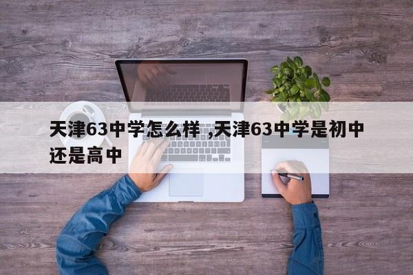 天津63中学怎么样 ,天津63中学是初中还是高中