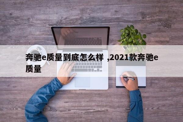 奔驰e质量到底怎么样 ,2021款奔驰e质量