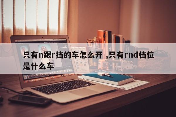 只有n跟r挡的车怎么开 ,只有rnd档位是什么车