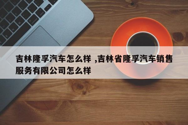 吉林隆孚汽车怎么样 ,吉林省隆孚汽车销售服务有限公司怎么样