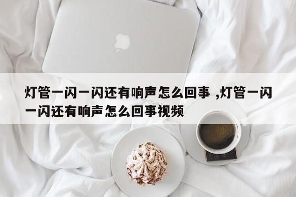 灯管一闪一闪还有响声怎么回事 ,灯管一闪一闪还有响声怎么回事视频