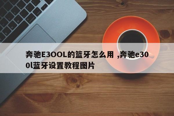 奔驰E3OOL的篮牙怎么用 ,奔驰e300l蓝牙设置教程图片