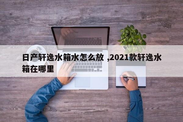 日产轩逸水箱水怎么放 ,2021款轩逸水箱在哪里