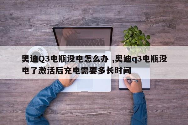 奥迪Q3电瓶没电怎么办 ,奥迪q3电瓶没电了激活后充电需要多长时间