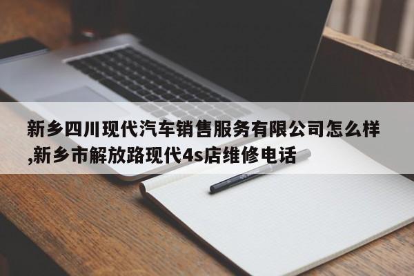 新乡四川现代汽车销售服务有限公司怎么样 ,新乡市解放路现代4s店维修电话