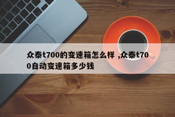 众泰t700的变速箱怎么样 ,众泰t700自动变速箱多少钱