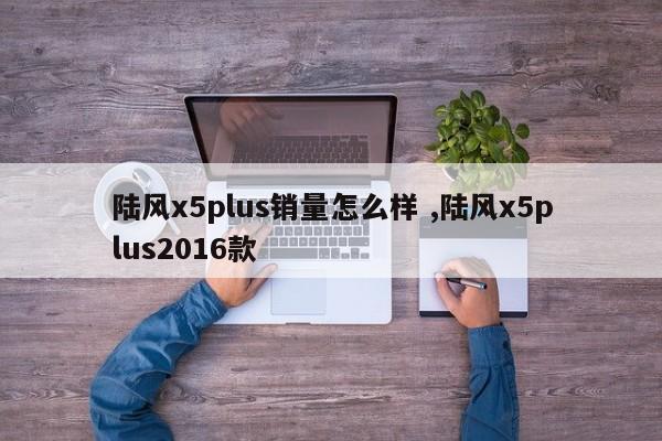 陆风x5plus销量怎么样 ,陆风x5plus2016款