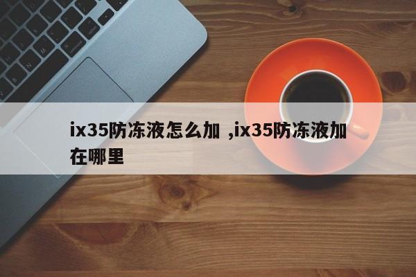 ix35防冻液怎么加 ,ix35防冻液加在哪里