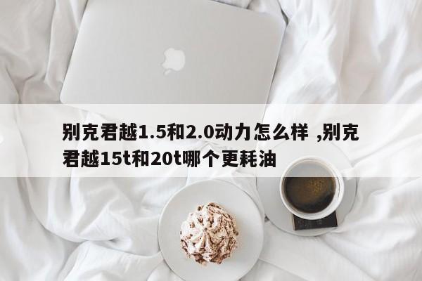 别克君越1.5和2.0动力怎么样 ,别克君越15t和20t哪个更耗油