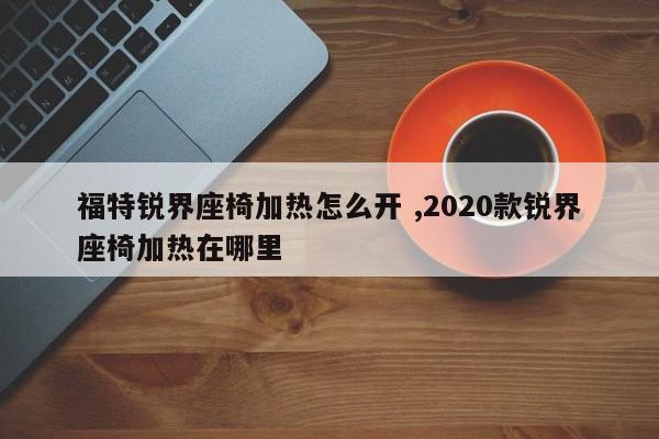 福特锐界座椅加热怎么开 ,2020款锐界座椅加热在哪里