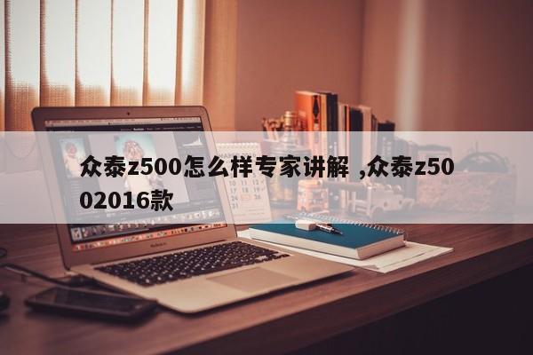 众泰z500怎么样专家讲解 ,众泰z5002016款