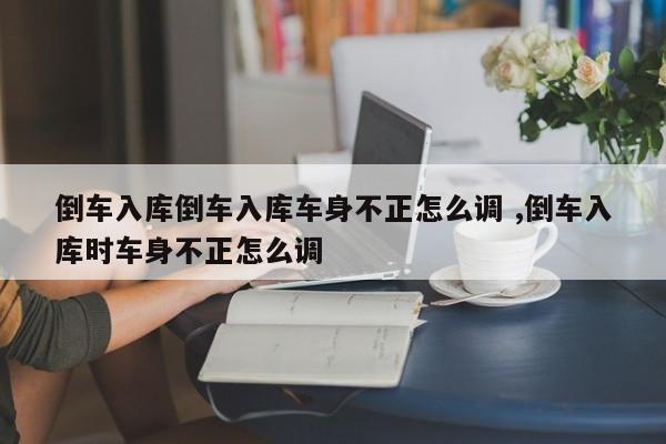 倒车入库倒车入库车身不正怎么调 ,倒车入库时车身不正怎么调