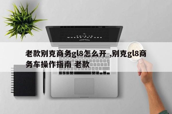 老款别克商务gl8怎么开 ,别克gl8商务车操作指南 老款