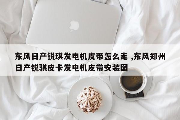 东风日产锐琪发电机皮带怎么走 ,东风郑州日产锐骐皮卡发电机皮带安装图