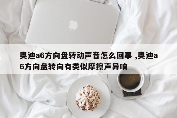 奥迪a6方向盘转动声音怎么回事 ,奥迪a6方向盘转向有类似摩擦声异响