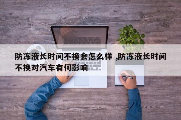 防冻液长时间不换会怎么样 ,防冻液长时间不换对汽车有何影响