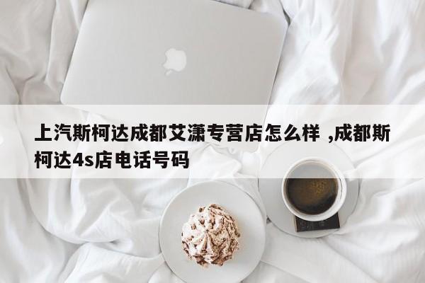 上汽斯柯达成都艾潇专营店怎么样 ,成都斯柯达4s店电话号码