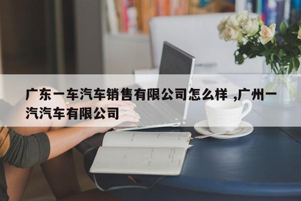 广东一车汽车销售有限公司怎么样 ,广州一汽汽车有限公司