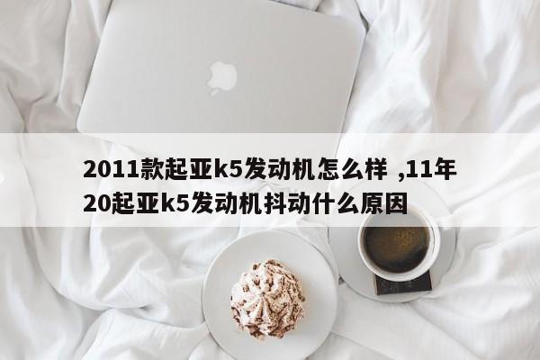 2011款起亚k5发动机怎么样 ,11年20起亚k5发动机抖动什么原因