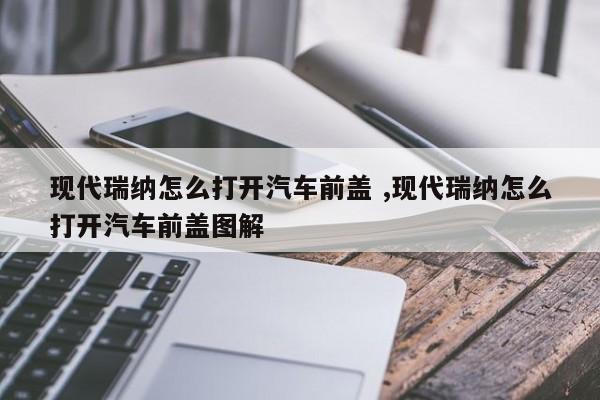 现代瑞纳怎么打开汽车前盖 ,现代瑞纳怎么打开汽车前盖图解