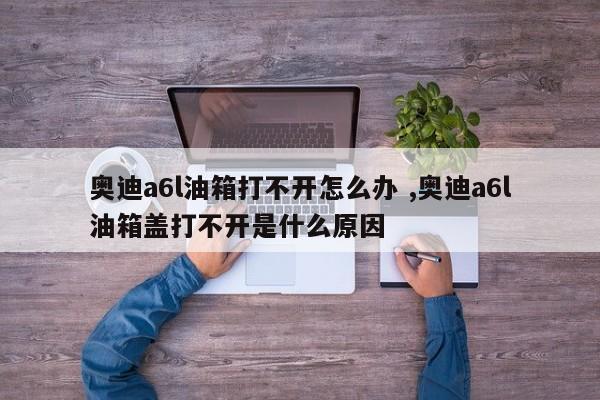 奥迪a6l油箱打不开怎么办 ,奥迪a6l油箱盖打不开是什么原因