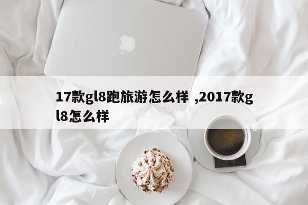 17款gl8跑旅游怎么样 ,2017款gl8怎么样