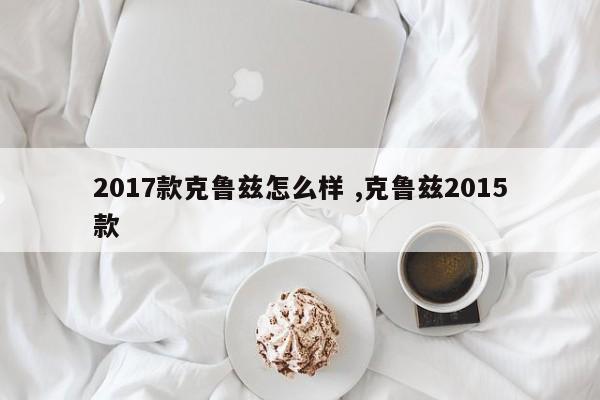 2017款克鲁兹怎么样 ,克鲁兹2015款