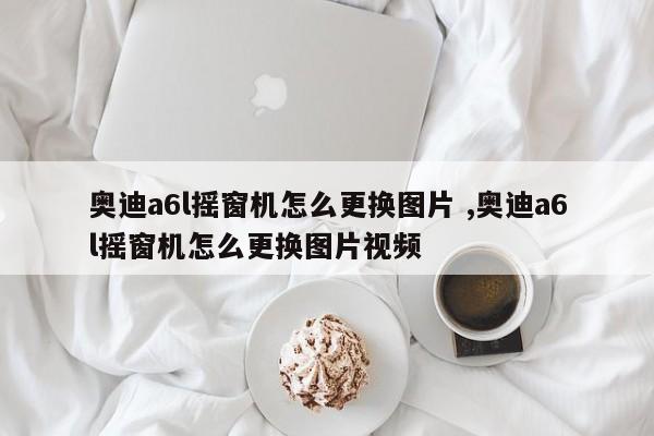 奥迪a6l摇窗机怎么更换图片 ,奥迪a6l摇窗机怎么更换图片视频