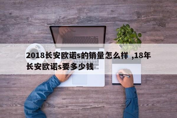 2018长安欧诺s的销量怎么样 ,18年长安欧诺s要多少钱