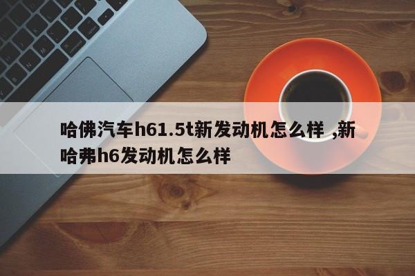 哈佛汽车h61.5t新发动机怎么样 ,新哈弗h6发动机怎么样