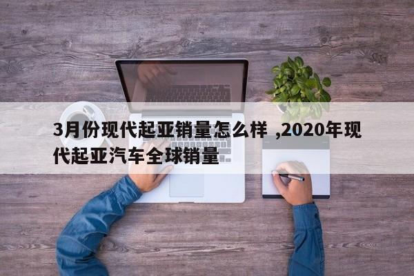 3月份现代起亚销量怎么样 ,2020年现代起亚汽车全球销量