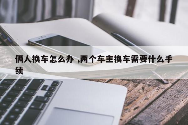 俩人换车怎么办 ,两个车主换车需要什么手续