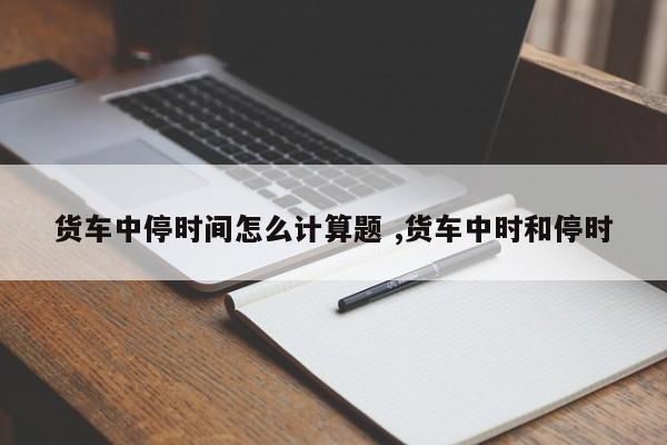 货车中停时间怎么计算题 ,货车中时和停时