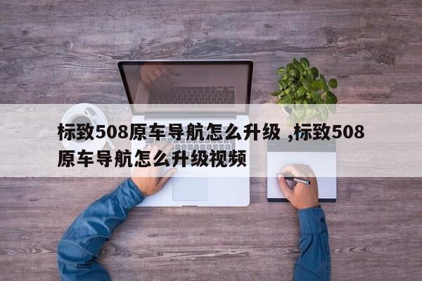 标致508原车导航怎么升级 ,标致508原车导航怎么升级视频