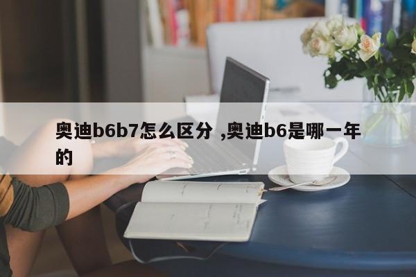 奥迪b6b7怎么区分 ,奥迪b6是哪一年的