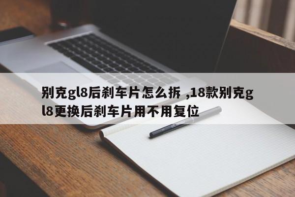 别克gl8后刹车片怎么拆 ,18款别克gl8更换后刹车片用不用复位