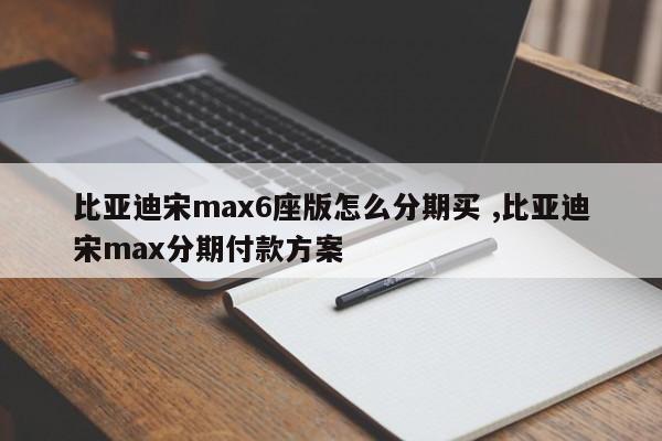 比亚迪宋max6座版怎么分期买 ,比亚迪宋max分期付款方案