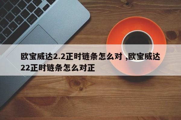 欧宝威达2.2正时链条怎么对 ,欧宝威达22正时链条怎么对正