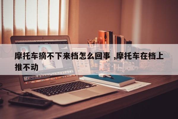 摩托车摘不下来档怎么回事 ,摩托车在档上推不动