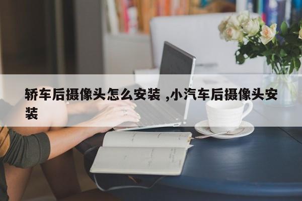 轿车后摄像头怎么安装 ,小汽车后摄像头安装