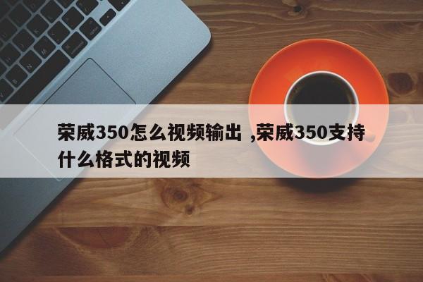 荣威350怎么视频输出 ,荣威350支持什么格式的视频