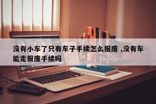 没有小车了只有车子手续怎么报废 ,没有车能走报废手续吗