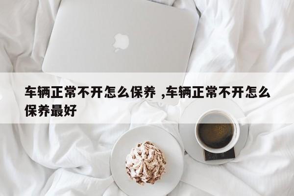 车辆正常不开怎么保养 ,车辆正常不开怎么保养最好