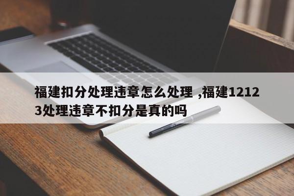 福建扣分处理违章怎么处理 ,福建12123处理违章不扣分是真的吗