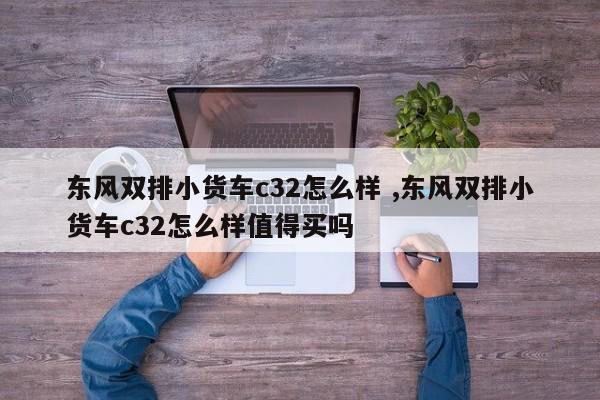 东风双排小货车c32怎么样 ,东风双排小货车c32怎么样值得买吗